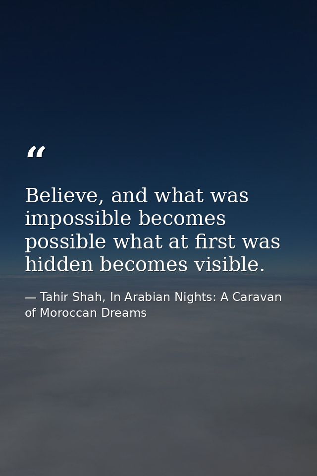 Believe, and what was impossible becomes possible what at first was hidden becomes visible. — Tahir Shah, In Arabian Nights: A Caravan of Moroccan Dreams