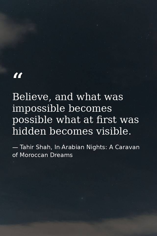 Believe, and what was impossible becomes possible what at first was hidden becomes visible. — Tahir Shah, In Arabian Nights: A Caravan of Moroccan Dreams