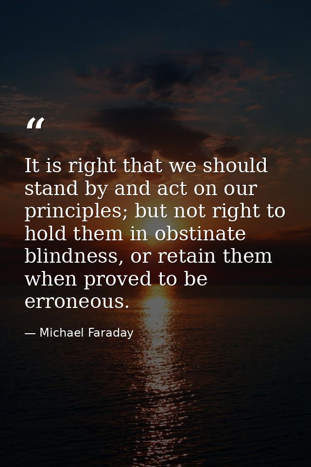 It is right that we should stand by and act on our principles; but not right to hold them in obstinate blindness, or ret — Michael Faraday