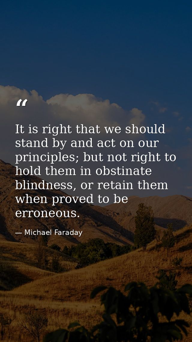 It is right that we should stand by and act on our principles; but not right to hold them in obstinate blindness, or ret — Michael Faraday