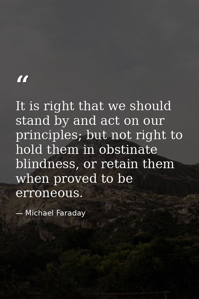 It is right that we should stand by and act on our principles; but not right to hold them in obstinate blindness, or ret — Michael Faraday