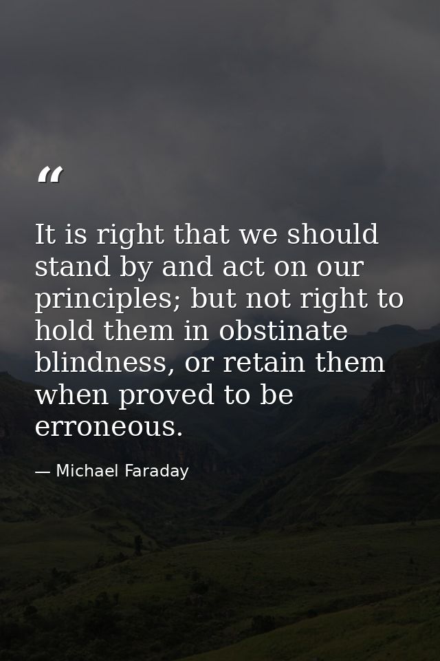 It is right that we should stand by and act on our principles; but not right to hold them in obstinate blindness, or ret — Michael Faraday