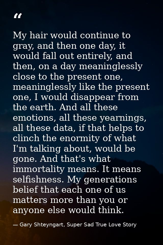 My hair would continue to gray, and then one day, it would fall out entirely, and then, on a day meaninglessly close to  — Gary Shteyngart, Super Sad True Love Story