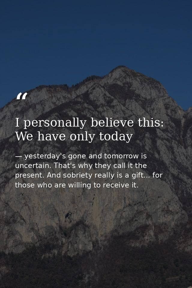 I personally believe this: We have only today — yesterday's gone and tomorrow is uncertain. That's why they call it the present. And sobriety really is a gift... for those who are willing to receive it.