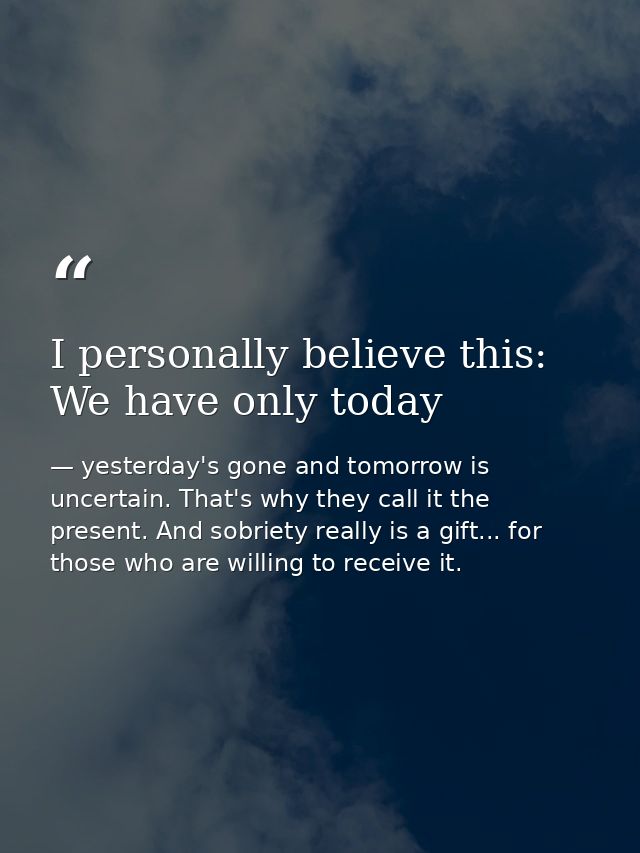 I personally believe this: We have only today — yesterday's gone and tomorrow is uncertain. That's why they call it the present. And sobriety really is a gift... for those who are willing to receive it.