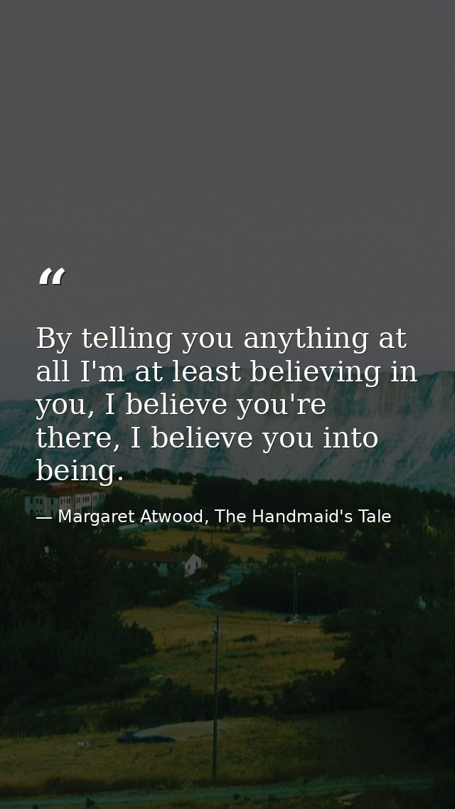 By telling you anything at all I'm at least believing in you, I believe you're there, I believe you into being. — Margaret Atwood, The Handmaid's Tale