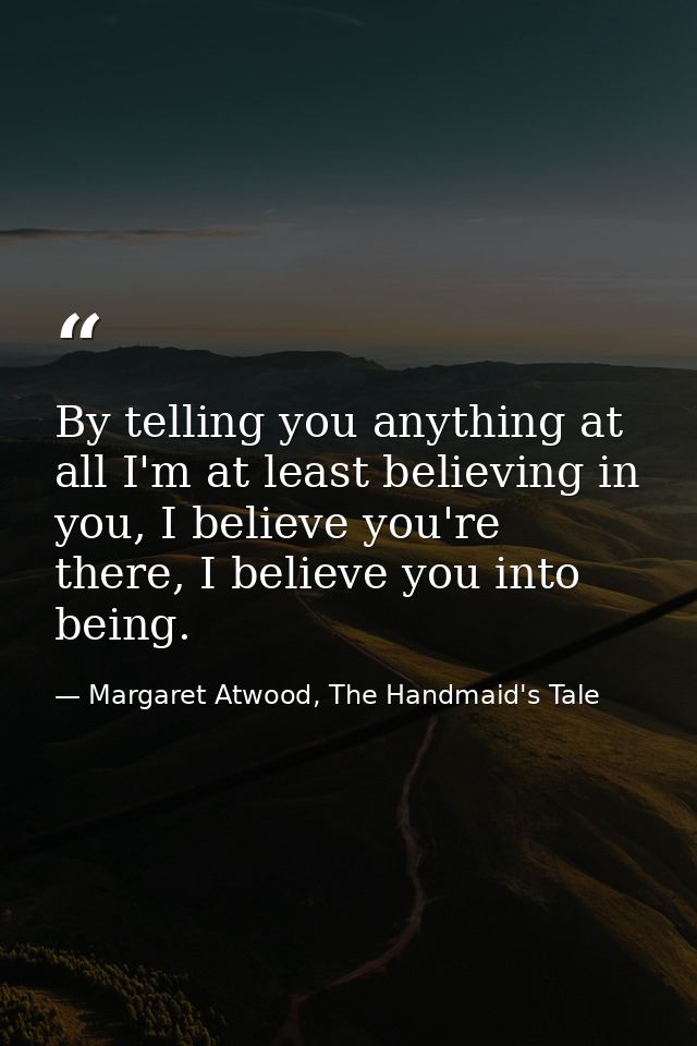 By telling you anything at all I'm at least believing in you, I believe you're there, I believe you into being. — Margaret Atwood, The Handmaid's Tale