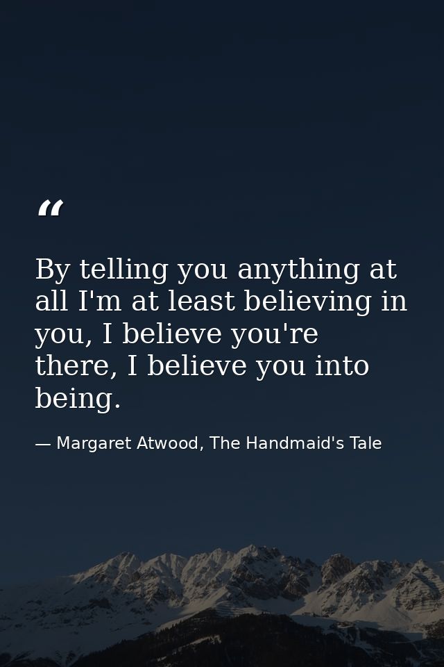 By telling you anything at all I'm at least believing in you, I believe you're there, I believe you into being. — Margaret Atwood, The Handmaid's Tale
