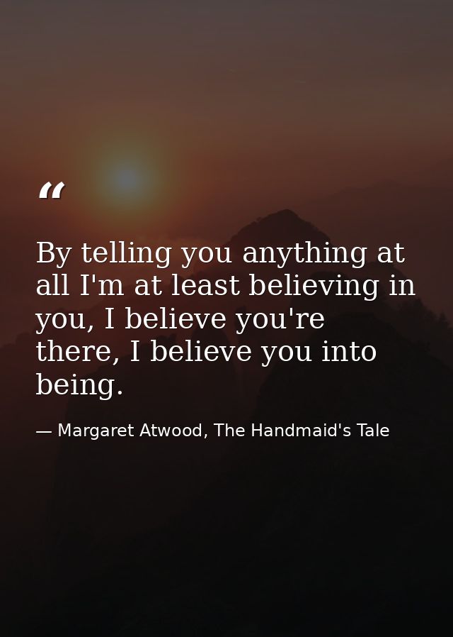 By telling you anything at all I'm at least believing in you, I believe you're there, I believe you into being. — Margaret Atwood, The Handmaid's Tale