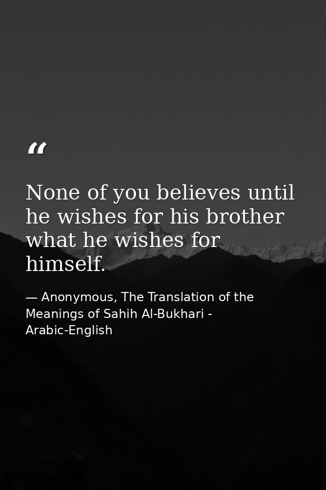 None of you believes until he wishes for his brother what he wishes for himself. — Anonymous, The Translation of the Meanings of Sahih Al-Bukhari - Arabic-English