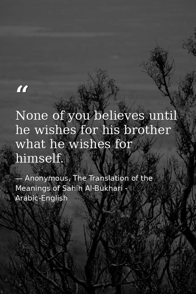 None of you believes until he wishes for his brother what he wishes for himself. — Anonymous, The Translation of the Meanings of Sahih Al-Bukhari - Arabic-English
