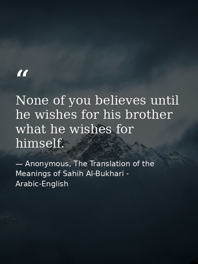None of you believes until he wishes for his brother what he wishes for himself. — Anonymous, The Translation of the Meanings of Sahih Al-Bukhari - Arabic-English