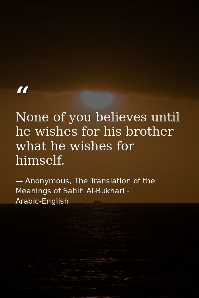 None of you believes until he wishes for his brother what he wishes for himself. — Anonymous, The Translation of the Meanings of Sahih Al-Bukhari - Arabic-English