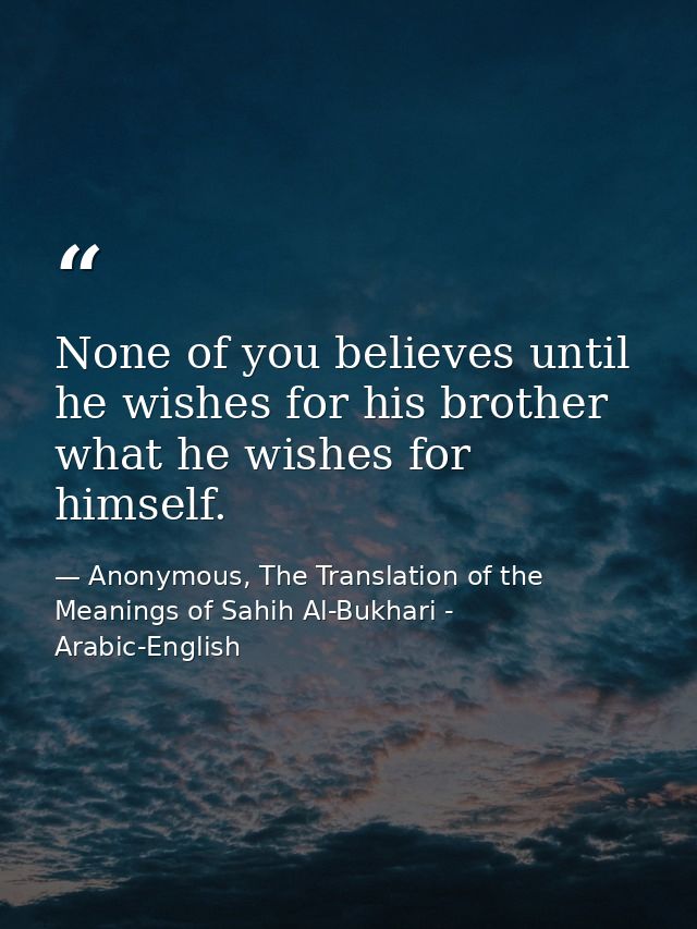 None of you believes until he wishes for his brother what he wishes for himself. — Anonymous, The Translation of the Meanings of Sahih Al-Bukhari - Arabic-English
