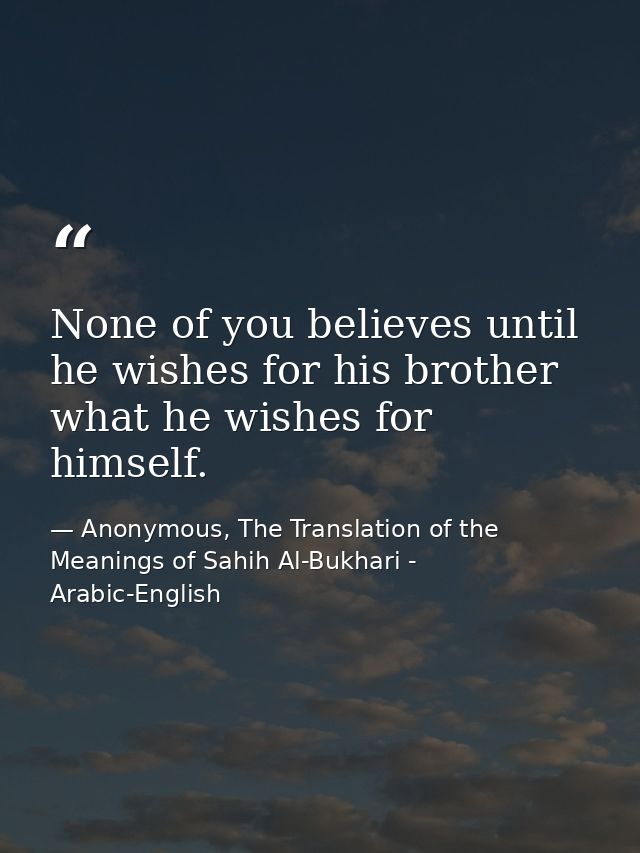 None of you believes until he wishes for his brother what he wishes for himself. — Anonymous, The Translation of the Meanings of Sahih Al-Bukhari - Arabic-English