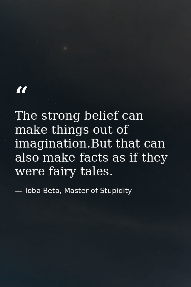 The strong belief can make things out of imagination.But that can also make facts as if they were fairy tales. — Toba Beta, Master of Stupidity