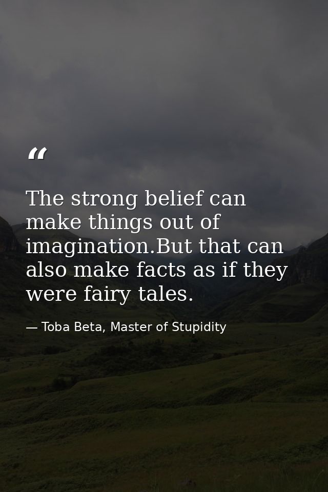 The strong belief can make things out of imagination.But that can also make facts as if they were fairy tales. — Toba Beta, Master of Stupidity