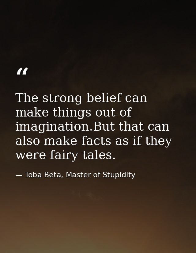 The strong belief can make things out of imagination.But that can also make facts as if they were fairy tales. — Toba Beta, Master of Stupidity