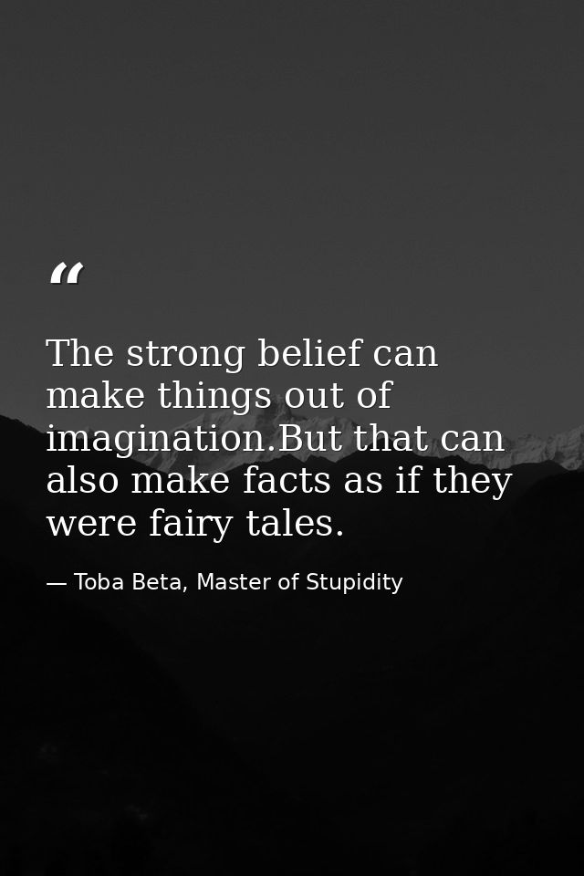 The strong belief can make things out of imagination.But that can also make facts as if they were fairy tales. — Toba Beta, Master of Stupidity