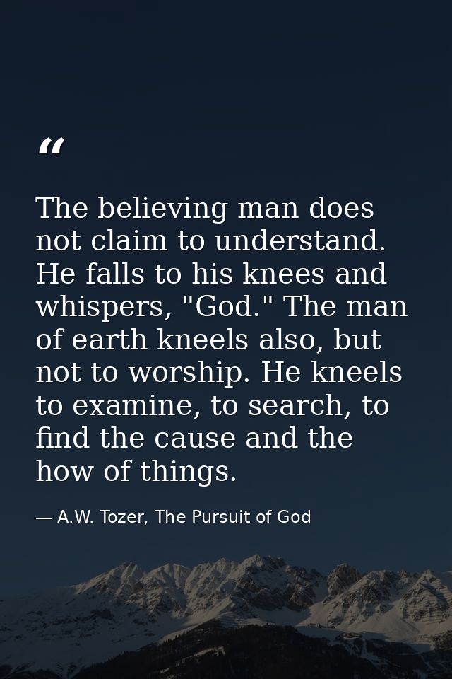 The believing man does not claim to understand. He falls to his knees and whispers, "God." The man of earth kneels also, — A.W. Tozer, The Pursuit of God
