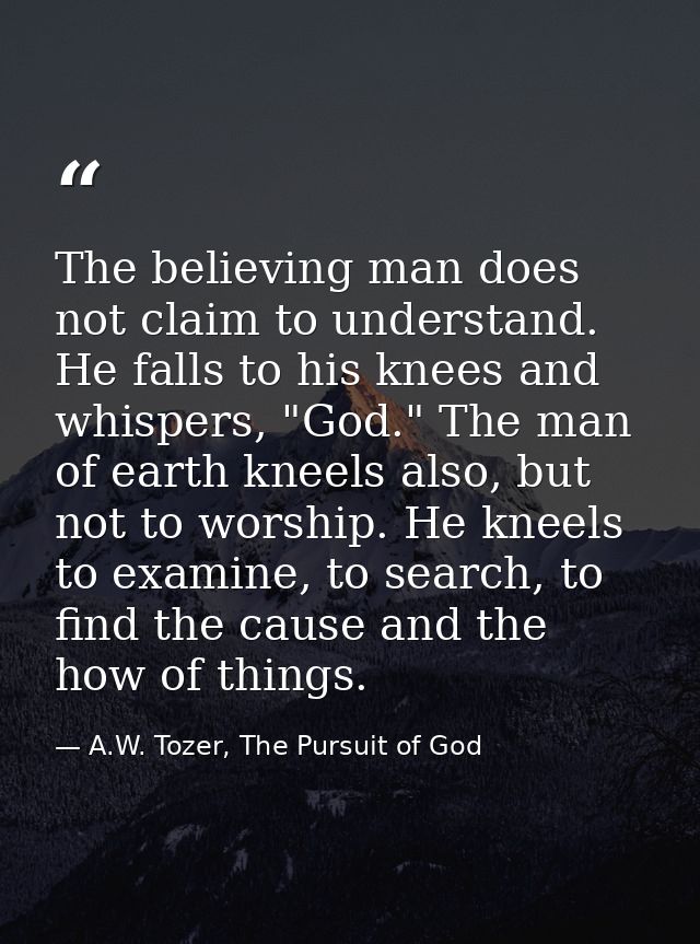The believing man does not claim to understand. He falls to his knees and whispers, "God." The man of earth kneels also, — A.W. Tozer, The Pursuit of God