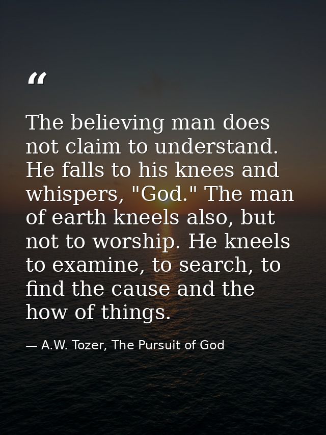 The believing man does not claim to understand. He falls to his knees and whispers, "God." The man of earth kneels also, — A.W. Tozer, The Pursuit of God