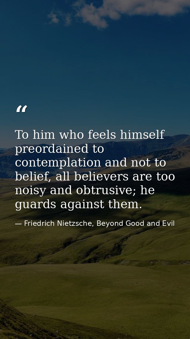 To him who feels himself preordained to contemplation and not to belief, all believers are too noisy and obtrusive; he g — Friedrich Nietzsche, Beyond Good and Evil
