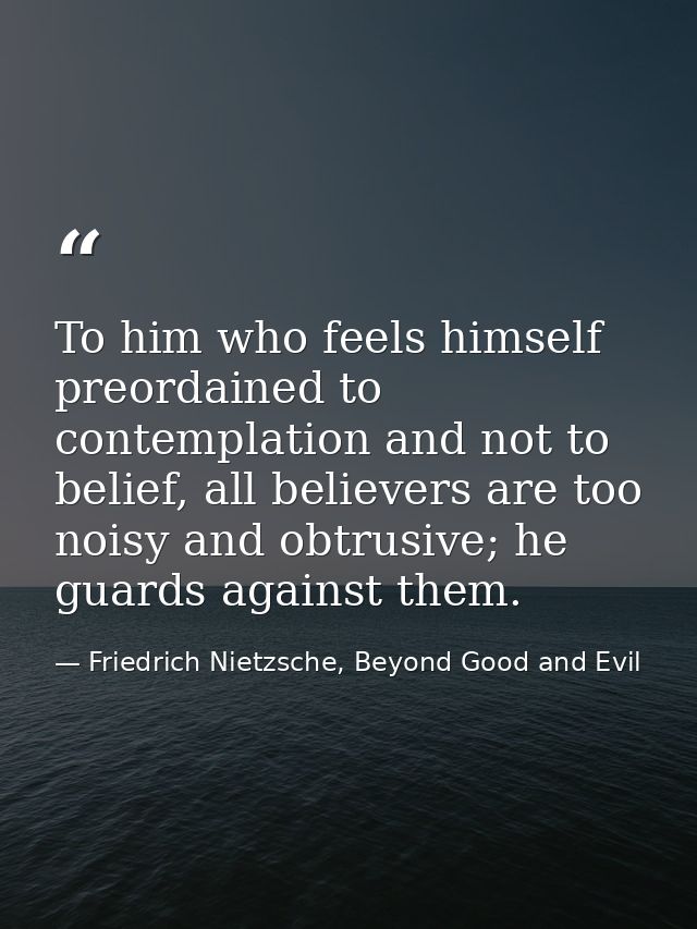 To him who feels himself preordained to contemplation and not to belief, all believers are too noisy and obtrusive; he g — Friedrich Nietzsche, Beyond Good and Evil