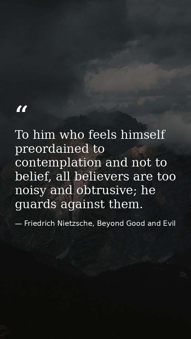 To him who feels himself preordained to contemplation and not to belief, all believers are too noisy and obtrusive; he g — Friedrich Nietzsche, Beyond Good and Evil