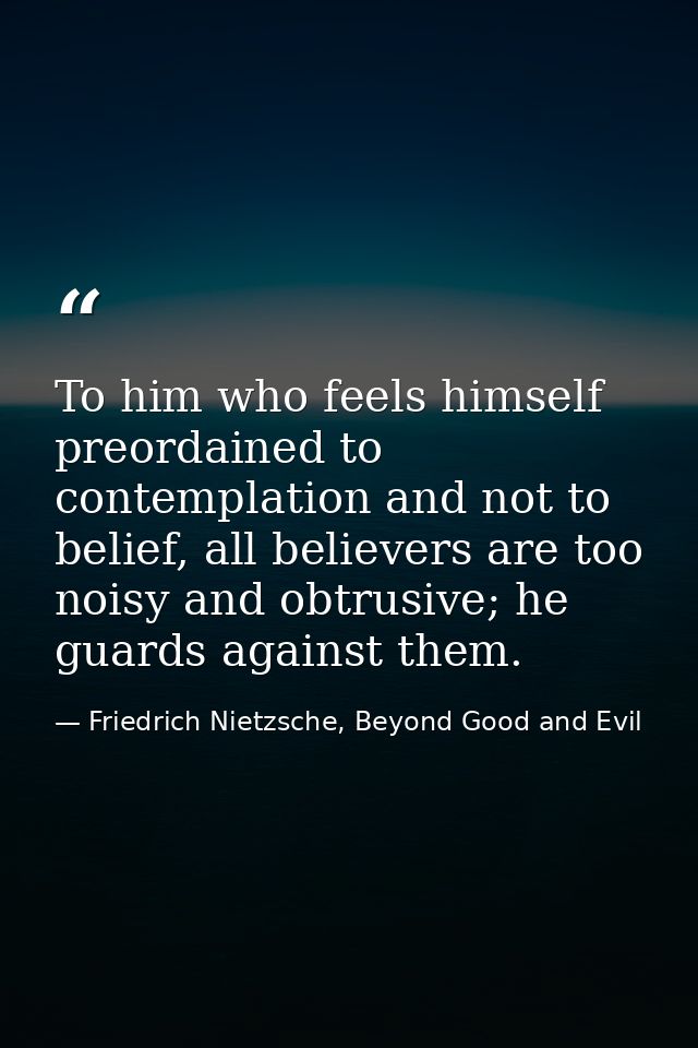 To him who feels himself preordained to contemplation and not to belief, all believers are too noisy and obtrusive; he g — Friedrich Nietzsche, Beyond Good and Evil