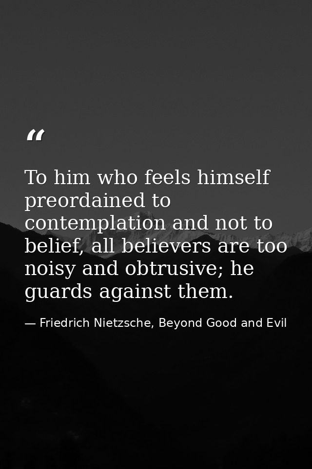 To him who feels himself preordained to contemplation and not to belief, all believers are too noisy and obtrusive; he g — Friedrich Nietzsche, Beyond Good and Evil