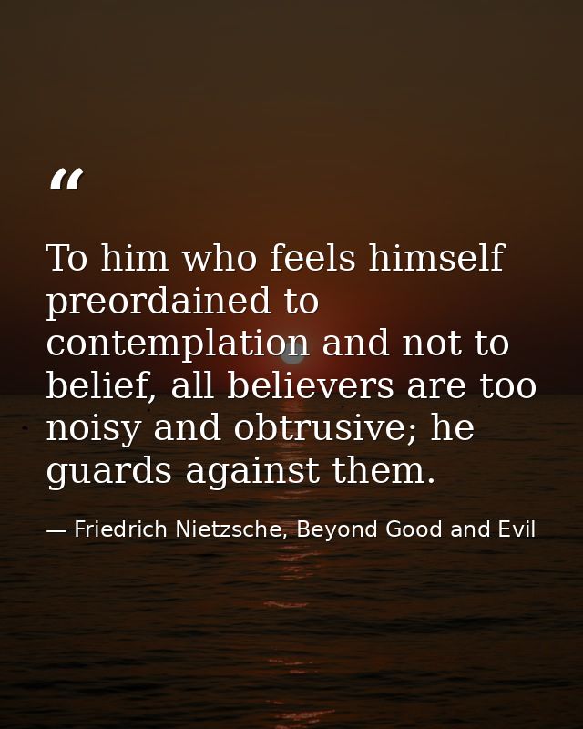 To him who feels himself preordained to contemplation and not to belief, all believers are too noisy and obtrusive; he g — Friedrich Nietzsche, Beyond Good and Evil