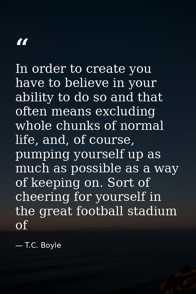 In order to create you have to believe in your ability to do so and that often means excluding whole chunks of normal li — T.C. Boyle