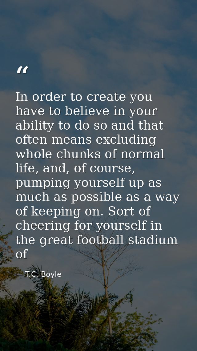In order to create you have to believe in your ability to do so and that often means excluding whole chunks of normal li — T.C. Boyle