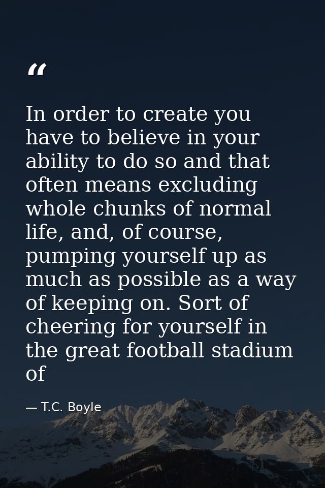 In order to create you have to believe in your ability to do so and that often means excluding whole chunks of normal li — T.C. Boyle