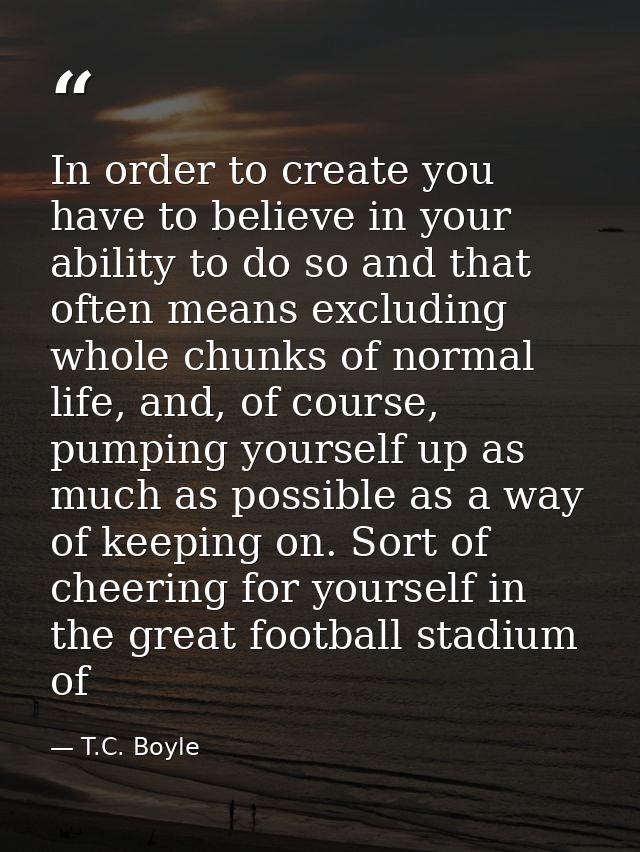 In order to create you have to believe in your ability to do so and that often means excluding whole chunks of normal li — T.C. Boyle