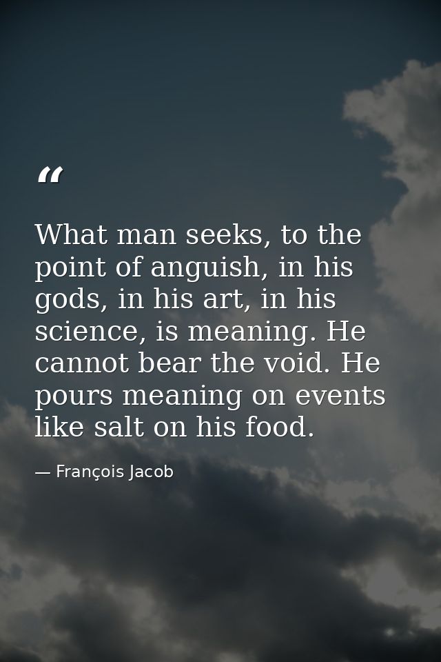 What man seeks, to the point of anguish, in his gods, in his art, in his science, is meaning. He cannot bear the void. H — François Jacob