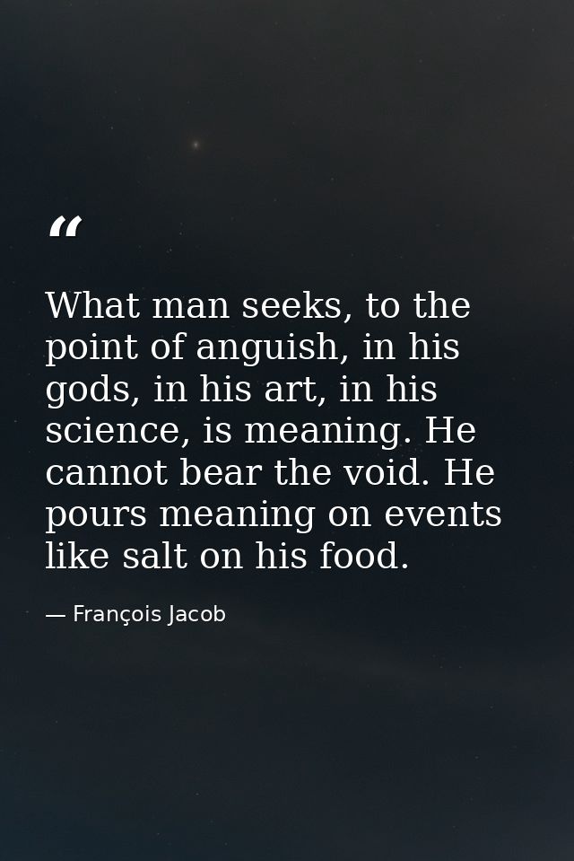 What man seeks, to the point of anguish, in his gods, in his art, in his science, is meaning. He cannot bear the void. H — François Jacob