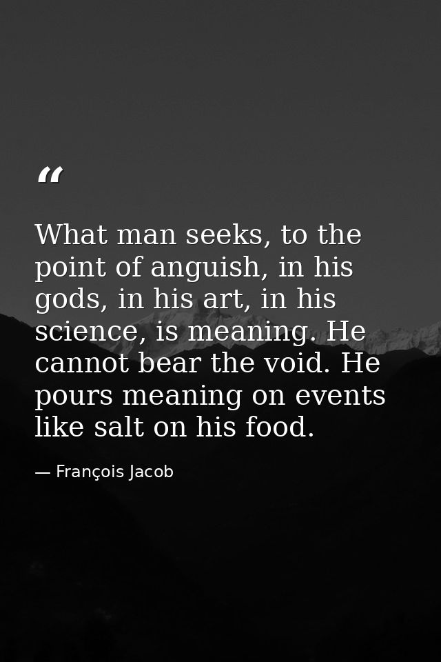 What man seeks, to the point of anguish, in his gods, in his art, in his science, is meaning. He cannot bear the void. H — François Jacob