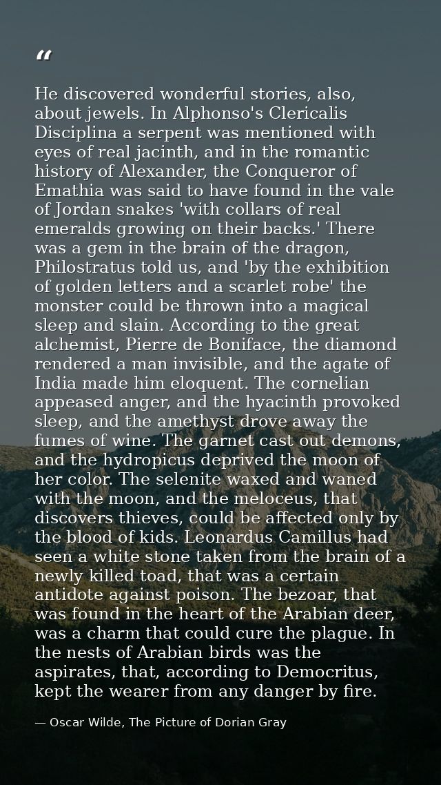 He discovered wonderful stories, also, about jewels. In Alphonso's Clericalis Disciplina a serpent was mentioned with ey — Oscar Wilde, The Picture of Dorian Gray