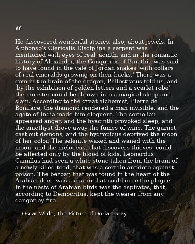 He discovered wonderful stories, also, about jewels. In Alphonso's Clericalis Disciplina a serpent was mentioned with ey — Oscar Wilde, The Picture of Dorian Gray