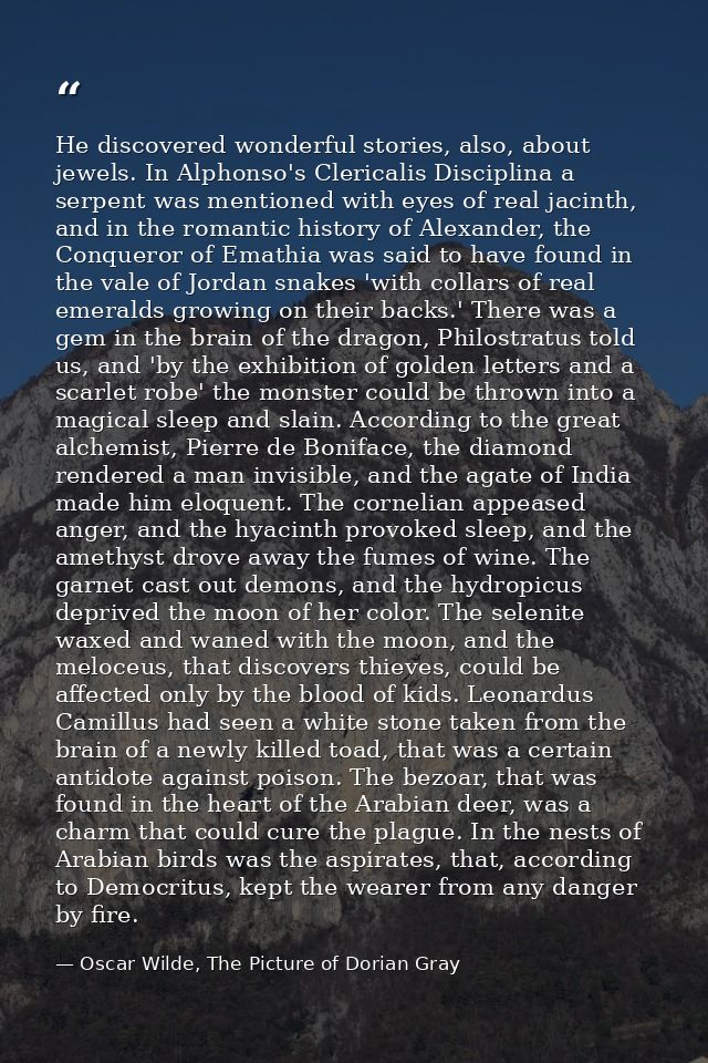 He discovered wonderful stories, also, about jewels. In Alphonso's Clericalis Disciplina a serpent was mentioned with ey — Oscar Wilde, The Picture of Dorian Gray