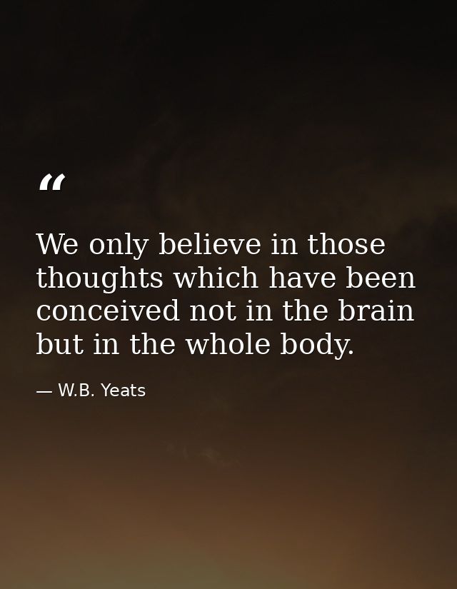 We only believe in those thoughts which have been conceived not in the brain but in the whole body. — W.B. Yeats