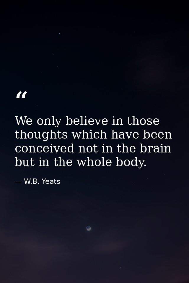 We only believe in those thoughts which have been conceived not in the brain but in the whole body. — W.B. Yeats