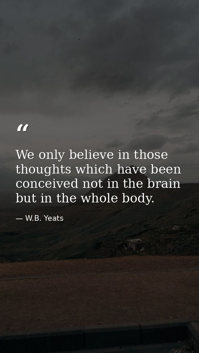 We only believe in those thoughts which have been conceived not in the brain but in the whole body. — W.B. Yeats