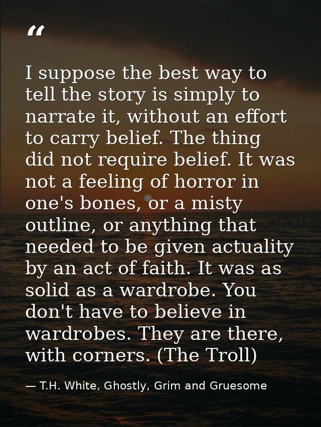 I suppose the best way to tell the story is simply to narrate it, without an effort to carry belief. The thing did not r — T.H. White, Ghostly, Grim and Gruesome