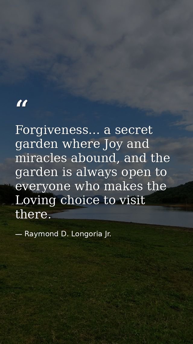 Forgiveness... a secret garden where Joy and miracles abound, and the garden is always open to everyone who makes the Lo — Raymond D. Longoria Jr.