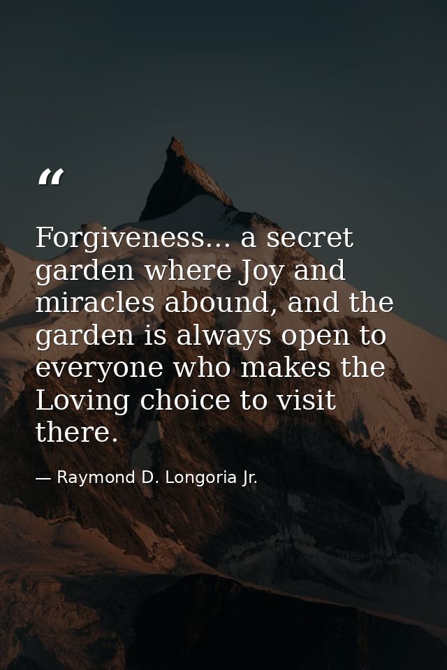 Forgiveness... a secret garden where Joy and miracles abound, and the garden is always open to everyone who makes the Lo — Raymond D. Longoria Jr.