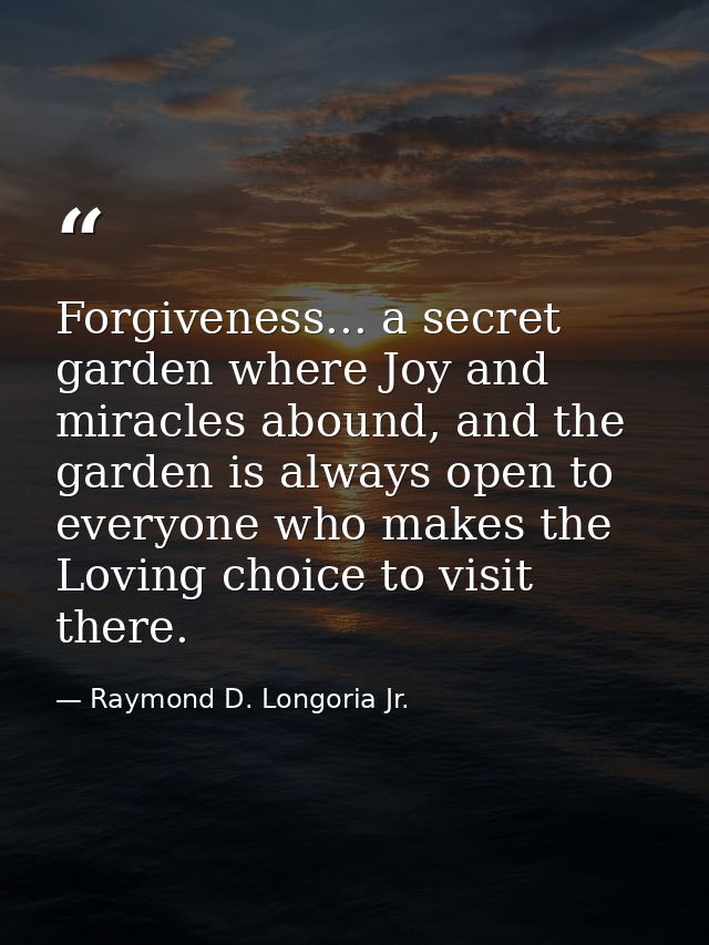 Forgiveness... a secret garden where Joy and miracles abound, and the garden is always open to everyone who makes the Lo — Raymond D. Longoria Jr.