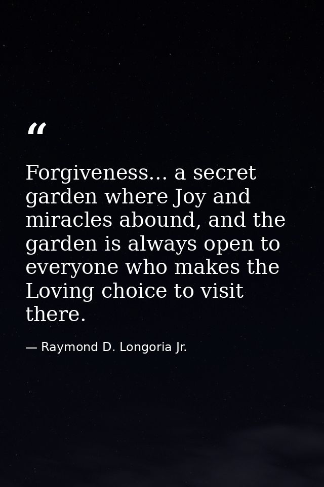Forgiveness... a secret garden where Joy and miracles abound, and the garden is always open to everyone who makes the Lo — Raymond D. Longoria Jr.